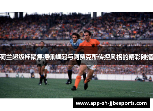 荷兰超级杯聚焦德佩崛起与阿贾克斯传控风格的精彩碰撞