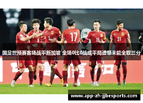 国足世预赛客场战平新加坡 全场0比0战成平局遗憾未能全取三分