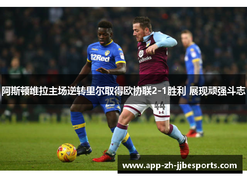 阿斯顿维拉主场逆转里尔取得欧协联2-1胜利 展现顽强斗志